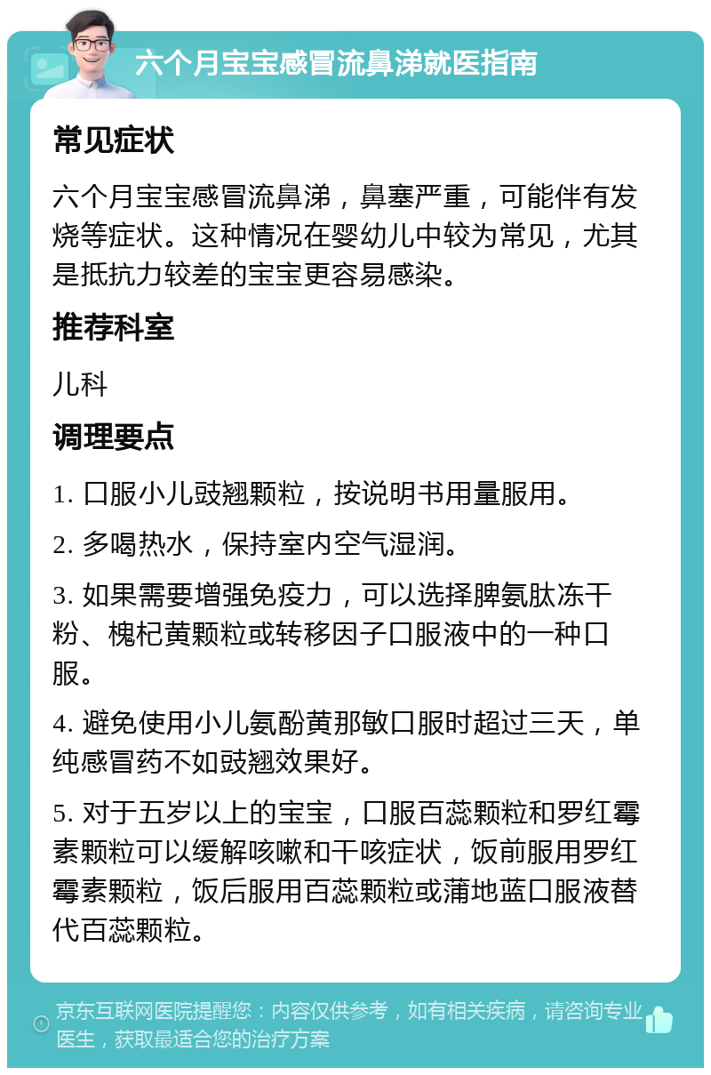 六个月宝宝感冒流鼻涕就医指南 常见症状 六个月宝宝感冒流鼻涕，鼻塞严重，可能伴有发烧等症状。这种情况在婴幼儿中较为常见，尤其是抵抗力较差的宝宝更容易感染。 推荐科室 儿科 调理要点 1. 口服小儿豉翘颗粒，按说明书用量服用。 2. 多喝热水，保持室内空气湿润。 3. 如果需要增强免疫力，可以选择脾氨肽冻干粉、槐杞黄颗粒或转移因子口服液中的一种口服。 4. 避免使用小儿氨酚黄那敏口服时超过三天，单纯感冒药不如豉翘效果好。 5. 对于五岁以上的宝宝，口服百蕊颗粒和罗红霉素颗粒可以缓解咳嗽和干咳症状，饭前服用罗红霉素颗粒，饭后服用百蕊颗粒或蒲地蓝口服液替代百蕊颗粒。