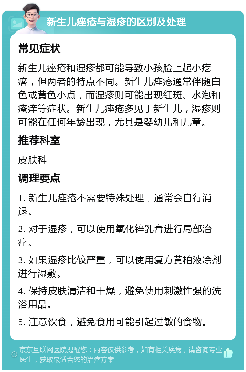 新生儿痤疮与湿疹的区别及处理 常见症状 新生儿痤疮和湿疹都可能导致小孩脸上起小疙瘩，但两者的特点不同。新生儿痤疮通常伴随白色或黄色小点，而湿疹则可能出现红斑、水泡和瘙痒等症状。新生儿痤疮多见于新生儿，湿疹则可能在任何年龄出现，尤其是婴幼儿和儿童。 推荐科室 皮肤科 调理要点 1. 新生儿痤疮不需要特殊处理，通常会自行消退。 2. 对于湿疹，可以使用氧化锌乳膏进行局部治疗。 3. 如果湿疹比较严重，可以使用复方黄柏液凃剂进行湿敷。 4. 保持皮肤清洁和干燥，避免使用刺激性强的洗浴用品。 5. 注意饮食，避免食用可能引起过敏的食物。