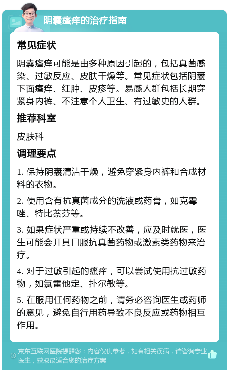 阴囊瘙痒的治疗指南 常见症状 阴囊瘙痒可能是由多种原因引起的，包括真菌感染、过敏反应、皮肤干燥等。常见症状包括阴囊下面瘙痒、红肿、皮疹等。易感人群包括长期穿紧身内裤、不注意个人卫生、有过敏史的人群。 推荐科室 皮肤科 调理要点 1. 保持阴囊清洁干燥，避免穿紧身内裤和合成材料的衣物。 2. 使用含有抗真菌成分的洗液或药膏，如克霉唑、特比萘芬等。 3. 如果症状严重或持续不改善，应及时就医，医生可能会开具口服抗真菌药物或激素类药物来治疗。 4. 对于过敏引起的瘙痒，可以尝试使用抗过敏药物，如氯雷他定、扑尔敏等。 5. 在服用任何药物之前，请务必咨询医生或药师的意见，避免自行用药导致不良反应或药物相互作用。