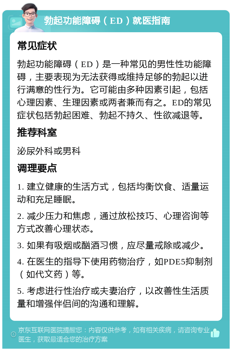 勃起功能障碍（ED）就医指南 常见症状 勃起功能障碍（ED）是一种常见的男性性功能障碍，主要表现为无法获得或维持足够的勃起以进行满意的性行为。它可能由多种因素引起，包括心理因素、生理因素或两者兼而有之。ED的常见症状包括勃起困难、勃起不持久、性欲减退等。 推荐科室 泌尿外科或男科 调理要点 1. 建立健康的生活方式，包括均衡饮食、适量运动和充足睡眠。 2. 减少压力和焦虑，通过放松技巧、心理咨询等方式改善心理状态。 3. 如果有吸烟或酗酒习惯，应尽量戒除或减少。 4. 在医生的指导下使用药物治疗，如PDE5抑制剂（如代文药）等。 5. 考虑进行性治疗或夫妻治疗，以改善性生活质量和增强伴侣间的沟通和理解。