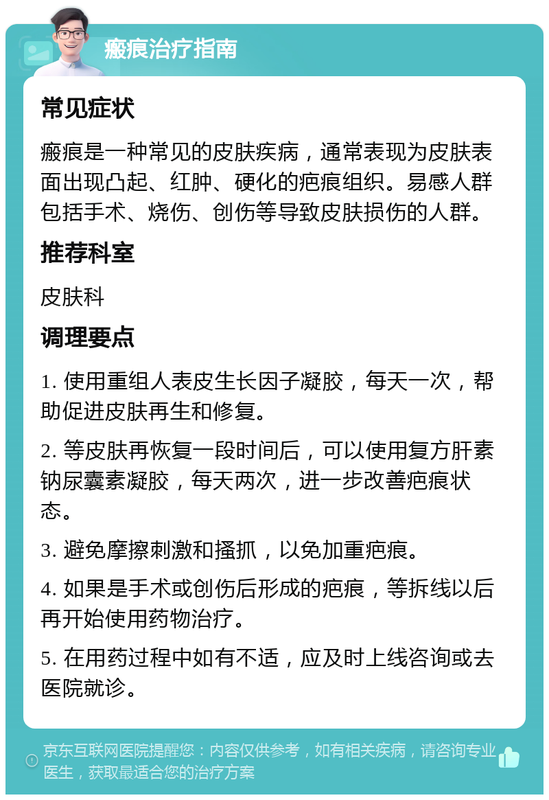 瘢痕治疗指南 常见症状 瘢痕是一种常见的皮肤疾病，通常表现为皮肤表面出现凸起、红肿、硬化的疤痕组织。易感人群包括手术、烧伤、创伤等导致皮肤损伤的人群。 推荐科室 皮肤科 调理要点 1. 使用重组人表皮生长因子凝胶，每天一次，帮助促进皮肤再生和修复。 2. 等皮肤再恢复一段时间后，可以使用复方肝素钠尿囊素凝胶，每天两次，进一步改善疤痕状态。 3. 避免摩擦刺激和搔抓，以免加重疤痕。 4. 如果是手术或创伤后形成的疤痕，等拆线以后再开始使用药物治疗。 5. 在用药过程中如有不适，应及时上线咨询或去医院就诊。