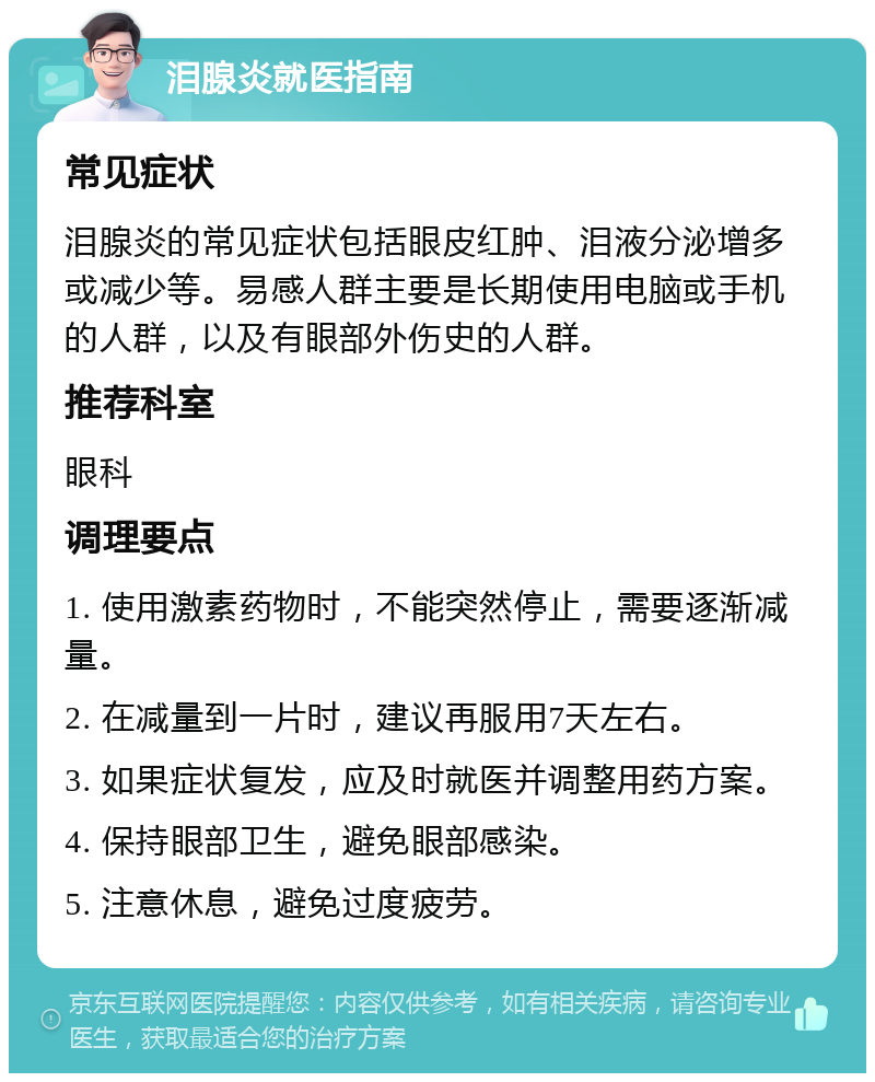 泪腺炎就医指南 常见症状 泪腺炎的常见症状包括眼皮红肿、泪液分泌增多或减少等。易感人群主要是长期使用电脑或手机的人群，以及有眼部外伤史的人群。 推荐科室 眼科 调理要点 1. 使用激素药物时，不能突然停止，需要逐渐减量。 2. 在减量到一片时，建议再服用7天左右。 3. 如果症状复发，应及时就医并调整用药方案。 4. 保持眼部卫生，避免眼部感染。 5. 注意休息，避免过度疲劳。