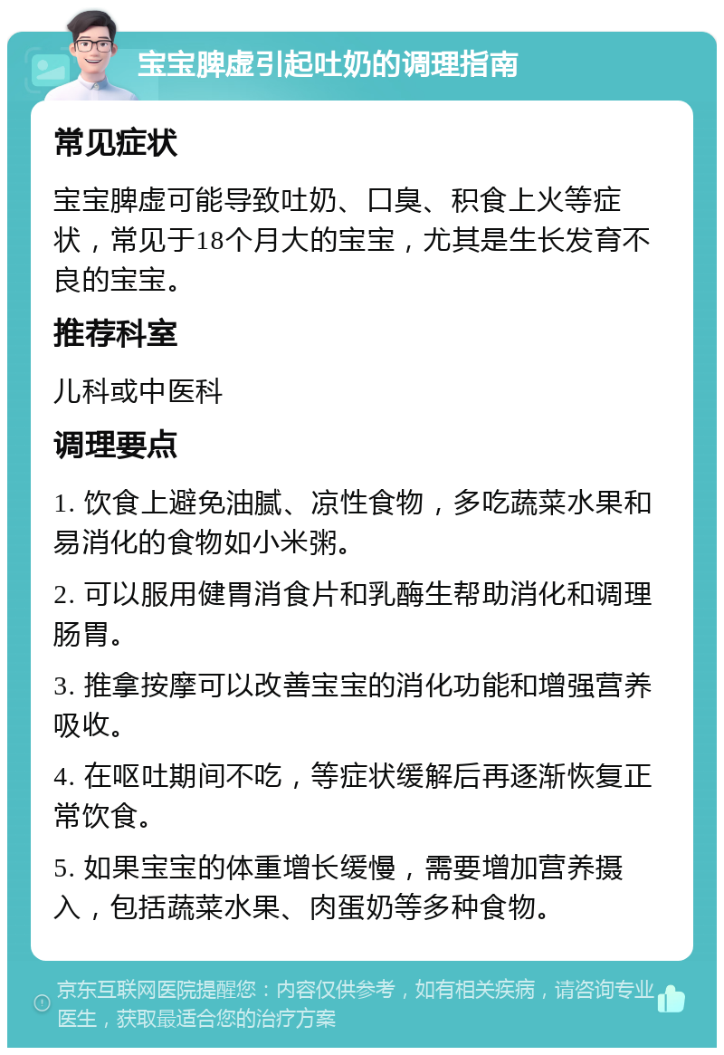 宝宝脾虚引起吐奶的调理指南 常见症状 宝宝脾虚可能导致吐奶、口臭、积食上火等症状，常见于18个月大的宝宝，尤其是生长发育不良的宝宝。 推荐科室 儿科或中医科 调理要点 1. 饮食上避免油腻、凉性食物，多吃蔬菜水果和易消化的食物如小米粥。 2. 可以服用健胃消食片和乳酶生帮助消化和调理肠胃。 3. 推拿按摩可以改善宝宝的消化功能和增强营养吸收。 4. 在呕吐期间不吃，等症状缓解后再逐渐恢复正常饮食。 5. 如果宝宝的体重增长缓慢，需要增加营养摄入，包括蔬菜水果、肉蛋奶等多种食物。