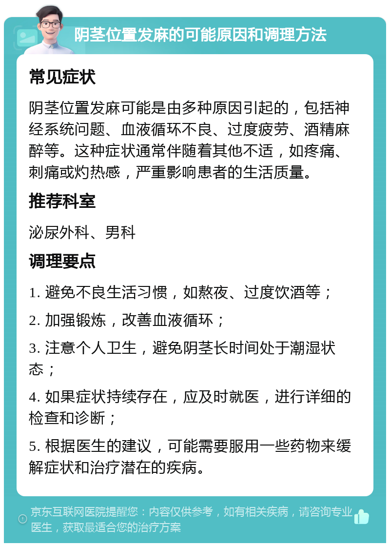 阴茎位置发麻的可能原因和调理方法 常见症状 阴茎位置发麻可能是由多种原因引起的，包括神经系统问题、血液循环不良、过度疲劳、酒精麻醉等。这种症状通常伴随着其他不适，如疼痛、刺痛或灼热感，严重影响患者的生活质量。 推荐科室 泌尿外科、男科 调理要点 1. 避免不良生活习惯，如熬夜、过度饮酒等； 2. 加强锻炼，改善血液循环； 3. 注意个人卫生，避免阴茎长时间处于潮湿状态； 4. 如果症状持续存在，应及时就医，进行详细的检查和诊断； 5. 根据医生的建议，可能需要服用一些药物来缓解症状和治疗潜在的疾病。