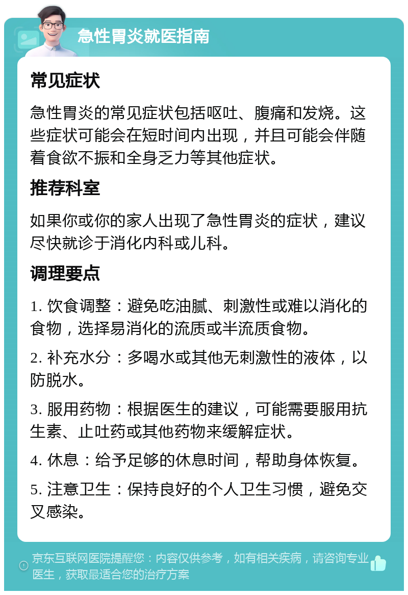 急性胃炎就医指南 常见症状 急性胃炎的常见症状包括呕吐、腹痛和发烧。这些症状可能会在短时间内出现，并且可能会伴随着食欲不振和全身乏力等其他症状。 推荐科室 如果你或你的家人出现了急性胃炎的症状，建议尽快就诊于消化内科或儿科。 调理要点 1. 饮食调整：避免吃油腻、刺激性或难以消化的食物，选择易消化的流质或半流质食物。 2. 补充水分：多喝水或其他无刺激性的液体，以防脱水。 3. 服用药物：根据医生的建议，可能需要服用抗生素、止吐药或其他药物来缓解症状。 4. 休息：给予足够的休息时间，帮助身体恢复。 5. 注意卫生：保持良好的个人卫生习惯，避免交叉感染。