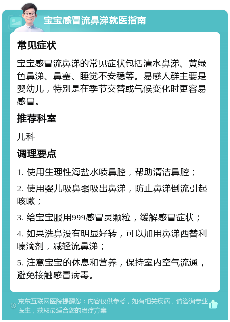 宝宝感冒流鼻涕就医指南 常见症状 宝宝感冒流鼻涕的常见症状包括清水鼻涕、黄绿色鼻涕、鼻塞、睡觉不安稳等。易感人群主要是婴幼儿，特别是在季节交替或气候变化时更容易感冒。 推荐科室 儿科 调理要点 1. 使用生理性海盐水喷鼻腔，帮助清洁鼻腔； 2. 使用婴儿吸鼻器吸出鼻涕，防止鼻涕倒流引起咳嗽； 3. 给宝宝服用999感冒灵颗粒，缓解感冒症状； 4. 如果洗鼻没有明显好转，可以加用鼻涕西替利嗪滴剂，减轻流鼻涕； 5. 注意宝宝的休息和营养，保持室内空气流通，避免接触感冒病毒。