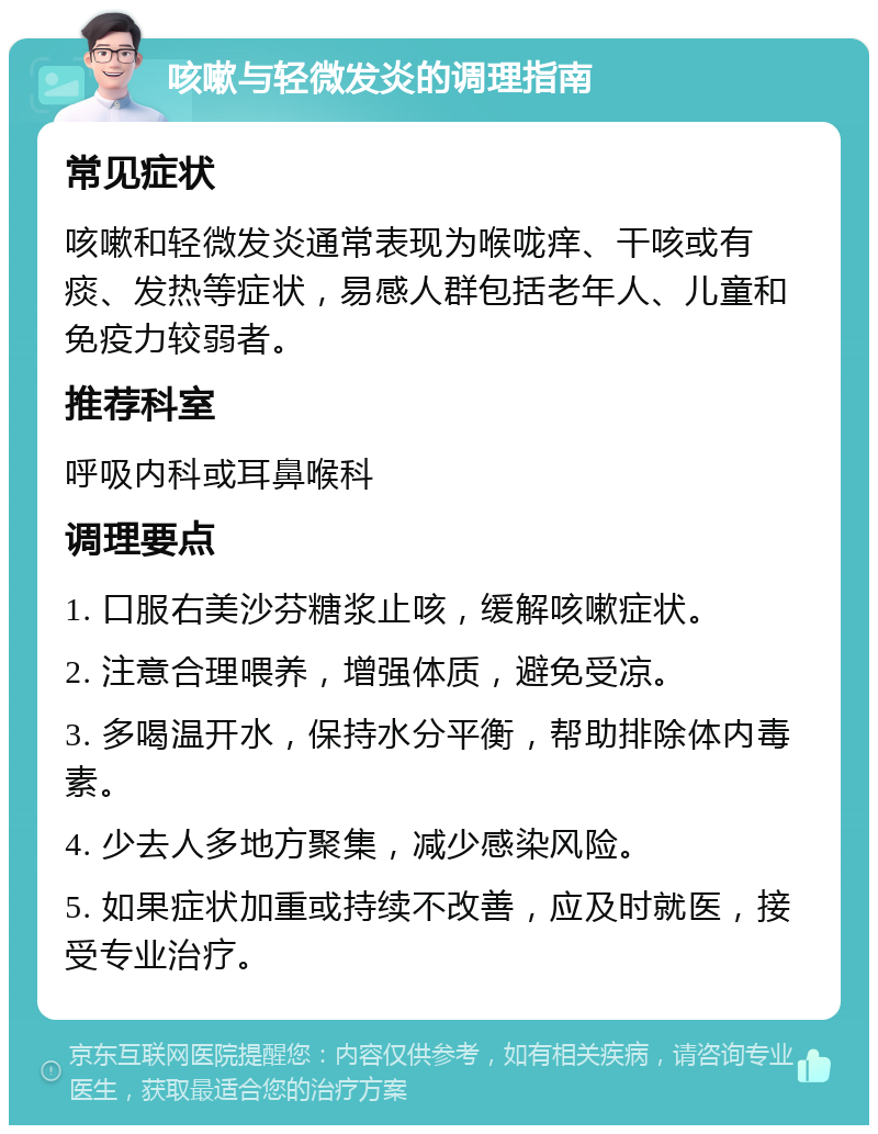 咳嗽与轻微发炎的调理指南 常见症状 咳嗽和轻微发炎通常表现为喉咙痒、干咳或有痰、发热等症状，易感人群包括老年人、儿童和免疫力较弱者。 推荐科室 呼吸内科或耳鼻喉科 调理要点 1. 口服右美沙芬糖浆止咳，缓解咳嗽症状。 2. 注意合理喂养，增强体质，避免受凉。 3. 多喝温开水，保持水分平衡，帮助排除体内毒素。 4. 少去人多地方聚集，减少感染风险。 5. 如果症状加重或持续不改善，应及时就医，接受专业治疗。