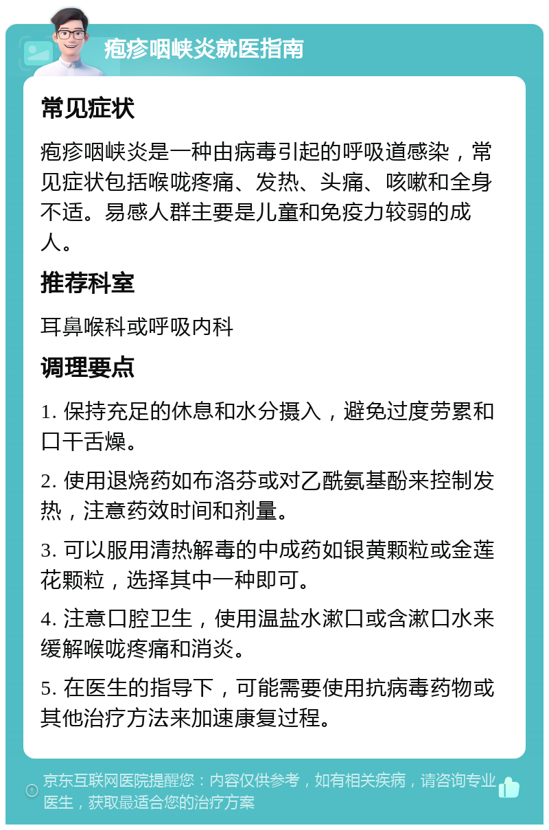 疱疹咽峡炎就医指南 常见症状 疱疹咽峡炎是一种由病毒引起的呼吸道感染，常见症状包括喉咙疼痛、发热、头痛、咳嗽和全身不适。易感人群主要是儿童和免疫力较弱的成人。 推荐科室 耳鼻喉科或呼吸内科 调理要点 1. 保持充足的休息和水分摄入，避免过度劳累和口干舌燥。 2. 使用退烧药如布洛芬或对乙酰氨基酚来控制发热，注意药效时间和剂量。 3. 可以服用清热解毒的中成药如银黄颗粒或金莲花颗粒，选择其中一种即可。 4. 注意口腔卫生，使用温盐水漱口或含漱口水来缓解喉咙疼痛和消炎。 5. 在医生的指导下，可能需要使用抗病毒药物或其他治疗方法来加速康复过程。