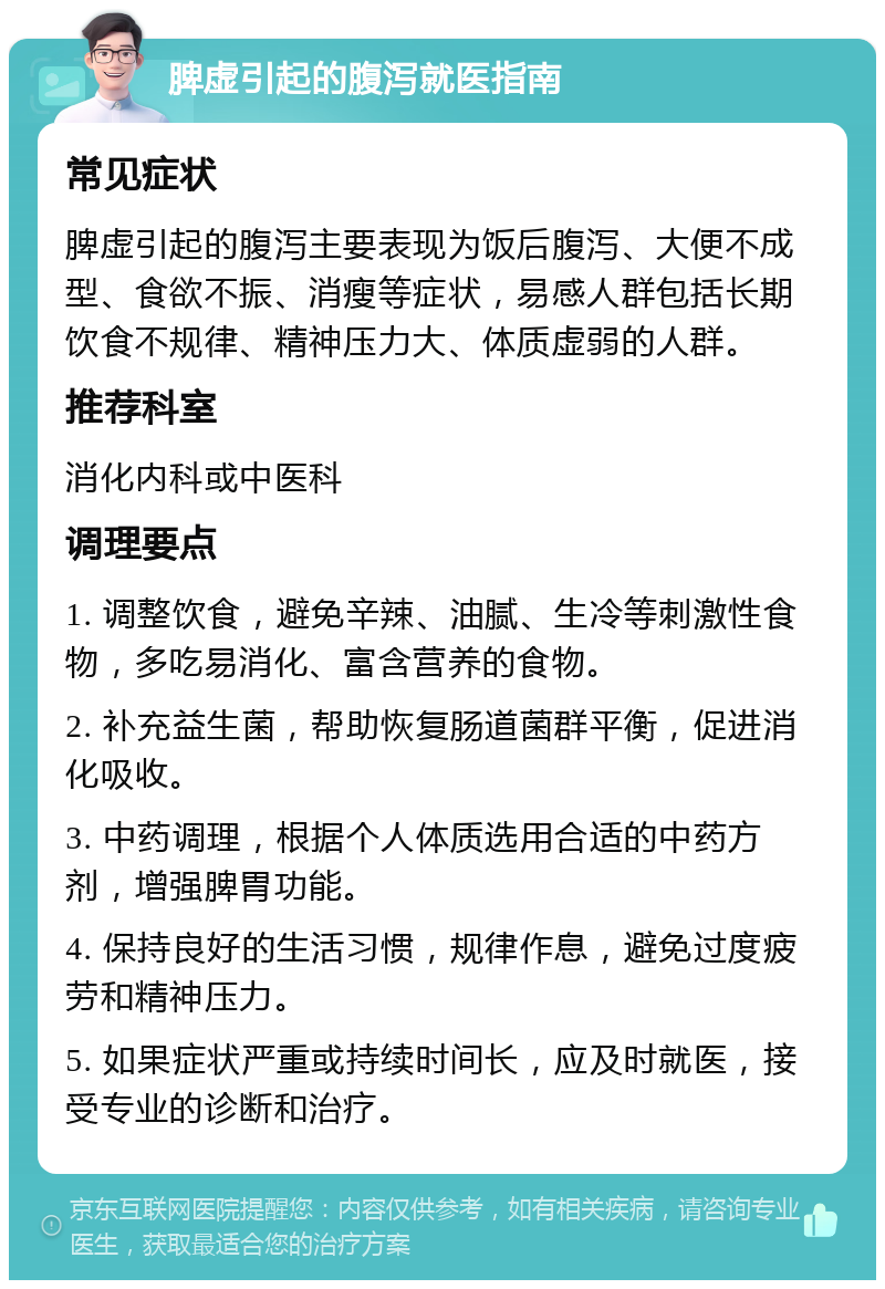 脾虚引起的腹泻就医指南 常见症状 脾虚引起的腹泻主要表现为饭后腹泻、大便不成型、食欲不振、消瘦等症状，易感人群包括长期饮食不规律、精神压力大、体质虚弱的人群。 推荐科室 消化内科或中医科 调理要点 1. 调整饮食，避免辛辣、油腻、生冷等刺激性食物，多吃易消化、富含营养的食物。 2. 补充益生菌，帮助恢复肠道菌群平衡，促进消化吸收。 3. 中药调理，根据个人体质选用合适的中药方剂，增强脾胃功能。 4. 保持良好的生活习惯，规律作息，避免过度疲劳和精神压力。 5. 如果症状严重或持续时间长，应及时就医，接受专业的诊断和治疗。