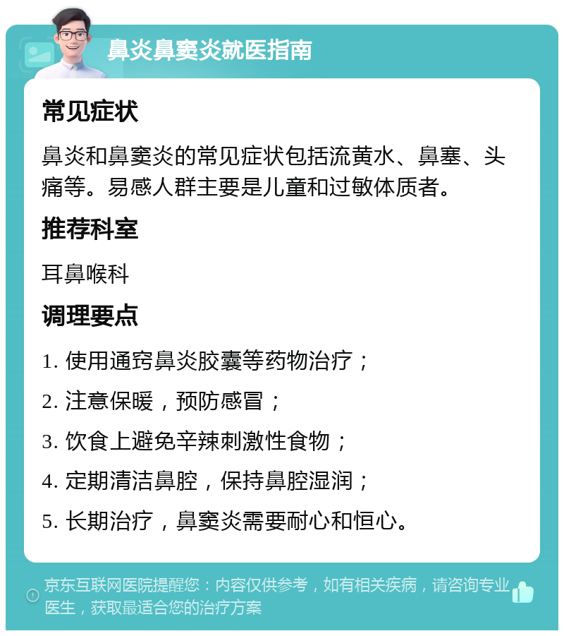 鼻炎鼻窦炎就医指南 常见症状 鼻炎和鼻窦炎的常见症状包括流黄水、鼻塞、头痛等。易感人群主要是儿童和过敏体质者。 推荐科室 耳鼻喉科 调理要点 1. 使用通窍鼻炎胶囊等药物治疗； 2. 注意保暖，预防感冒； 3. 饮食上避免辛辣刺激性食物； 4. 定期清洁鼻腔，保持鼻腔湿润； 5. 长期治疗，鼻窦炎需要耐心和恒心。