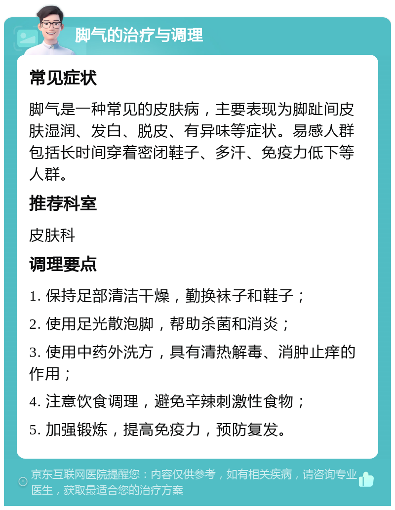 脚气的治疗与调理 常见症状 脚气是一种常见的皮肤病，主要表现为脚趾间皮肤湿润、发白、脱皮、有异味等症状。易感人群包括长时间穿着密闭鞋子、多汗、免疫力低下等人群。 推荐科室 皮肤科 调理要点 1. 保持足部清洁干燥，勤换袜子和鞋子； 2. 使用足光散泡脚，帮助杀菌和消炎； 3. 使用中药外洗方，具有清热解毒、消肿止痒的作用； 4. 注意饮食调理，避免辛辣刺激性食物； 5. 加强锻炼，提高免疫力，预防复发。