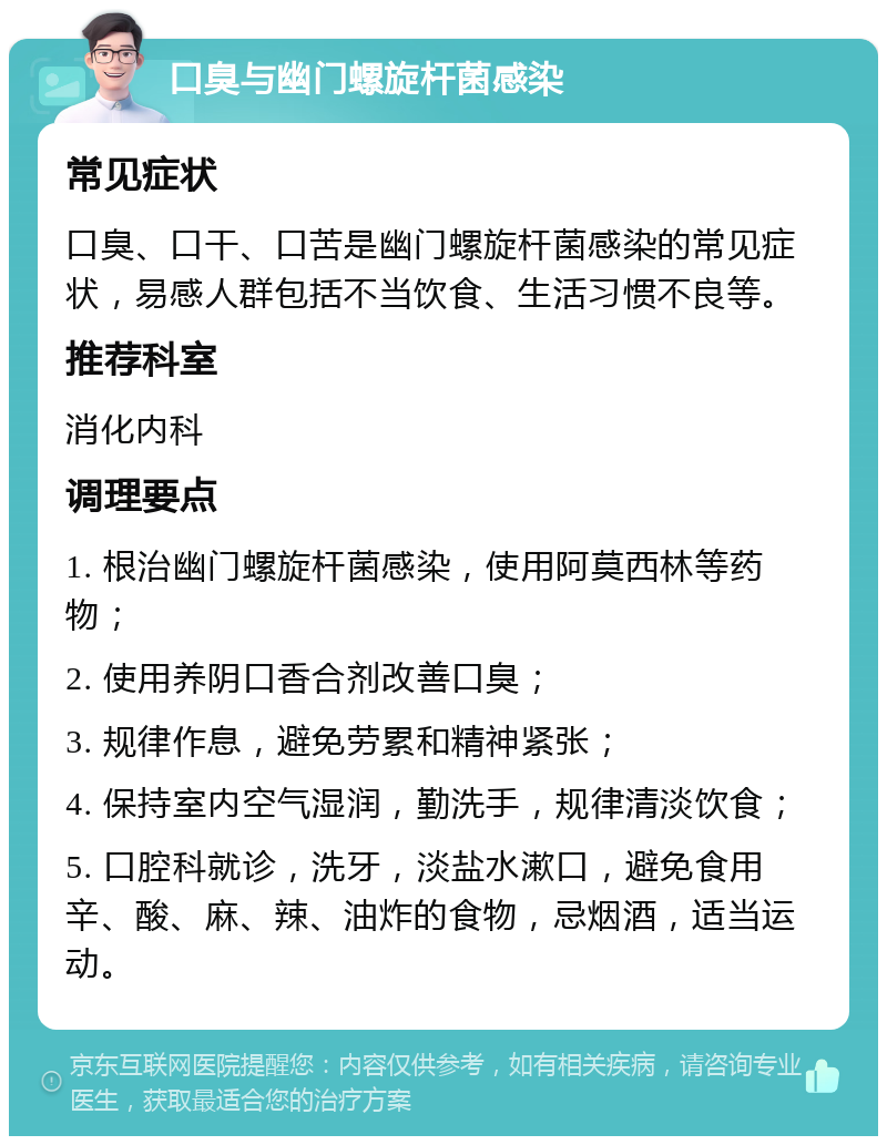 口臭与幽门螺旋杆菌感染 常见症状 口臭、口干、口苦是幽门螺旋杆菌感染的常见症状，易感人群包括不当饮食、生活习惯不良等。 推荐科室 消化内科 调理要点 1. 根治幽门螺旋杆菌感染，使用阿莫西林等药物； 2. 使用养阴口香合剂改善口臭； 3. 规律作息，避免劳累和精神紧张； 4. 保持室内空气湿润，勤洗手，规律清淡饮食； 5. 口腔科就诊，洗牙，淡盐水漱口，避免食用辛、酸、麻、辣、油炸的食物，忌烟酒，适当运动。