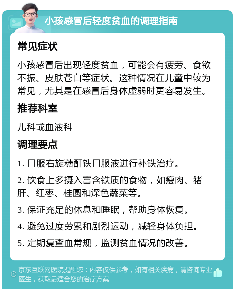 小孩感冒后轻度贫血的调理指南 常见症状 小孩感冒后出现轻度贫血，可能会有疲劳、食欲不振、皮肤苍白等症状。这种情况在儿童中较为常见，尤其是在感冒后身体虚弱时更容易发生。 推荐科室 儿科或血液科 调理要点 1. 口服右旋糖酐铁口服液进行补铁治疗。 2. 饮食上多摄入富含铁质的食物，如瘦肉、猪肝、红枣、桂圆和深色蔬菜等。 3. 保证充足的休息和睡眠，帮助身体恢复。 4. 避免过度劳累和剧烈运动，减轻身体负担。 5. 定期复查血常规，监测贫血情况的改善。