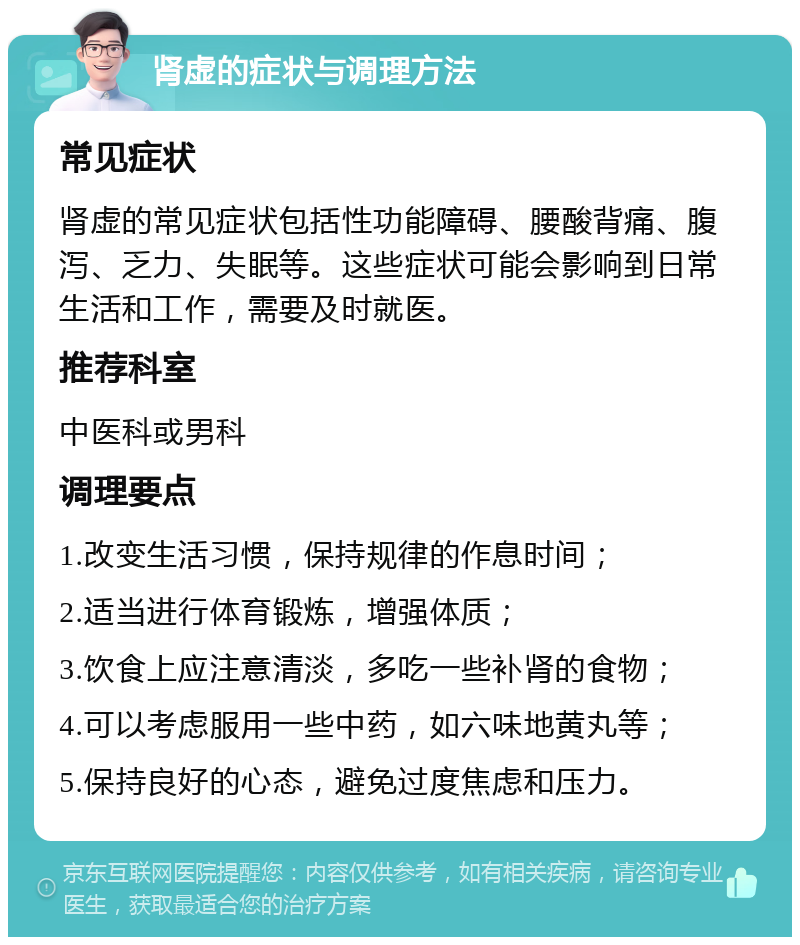 肾虚的症状与调理方法 常见症状 肾虚的常见症状包括性功能障碍、腰酸背痛、腹泻、乏力、失眠等。这些症状可能会影响到日常生活和工作，需要及时就医。 推荐科室 中医科或男科 调理要点 1.改变生活习惯，保持规律的作息时间； 2.适当进行体育锻炼，增强体质； 3.饮食上应注意清淡，多吃一些补肾的食物； 4.可以考虑服用一些中药，如六味地黄丸等； 5.保持良好的心态，避免过度焦虑和压力。