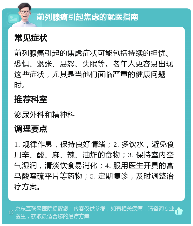 前列腺癌引起焦虑的就医指南 常见症状 前列腺癌引起的焦虑症状可能包括持续的担忧、恐惧、紧张、易怒、失眠等。老年人更容易出现这些症状，尤其是当他们面临严重的健康问题时。 推荐科室 泌尿外科和精神科 调理要点 1. 规律作息，保持良好情绪；2. 多饮水，避免食用辛、酸、麻、辣、油炸的食物；3. 保持室内空气湿润，清淡饮食易消化；4. 服用医生开具的富马酸喹硫平片等药物；5. 定期复诊，及时调整治疗方案。