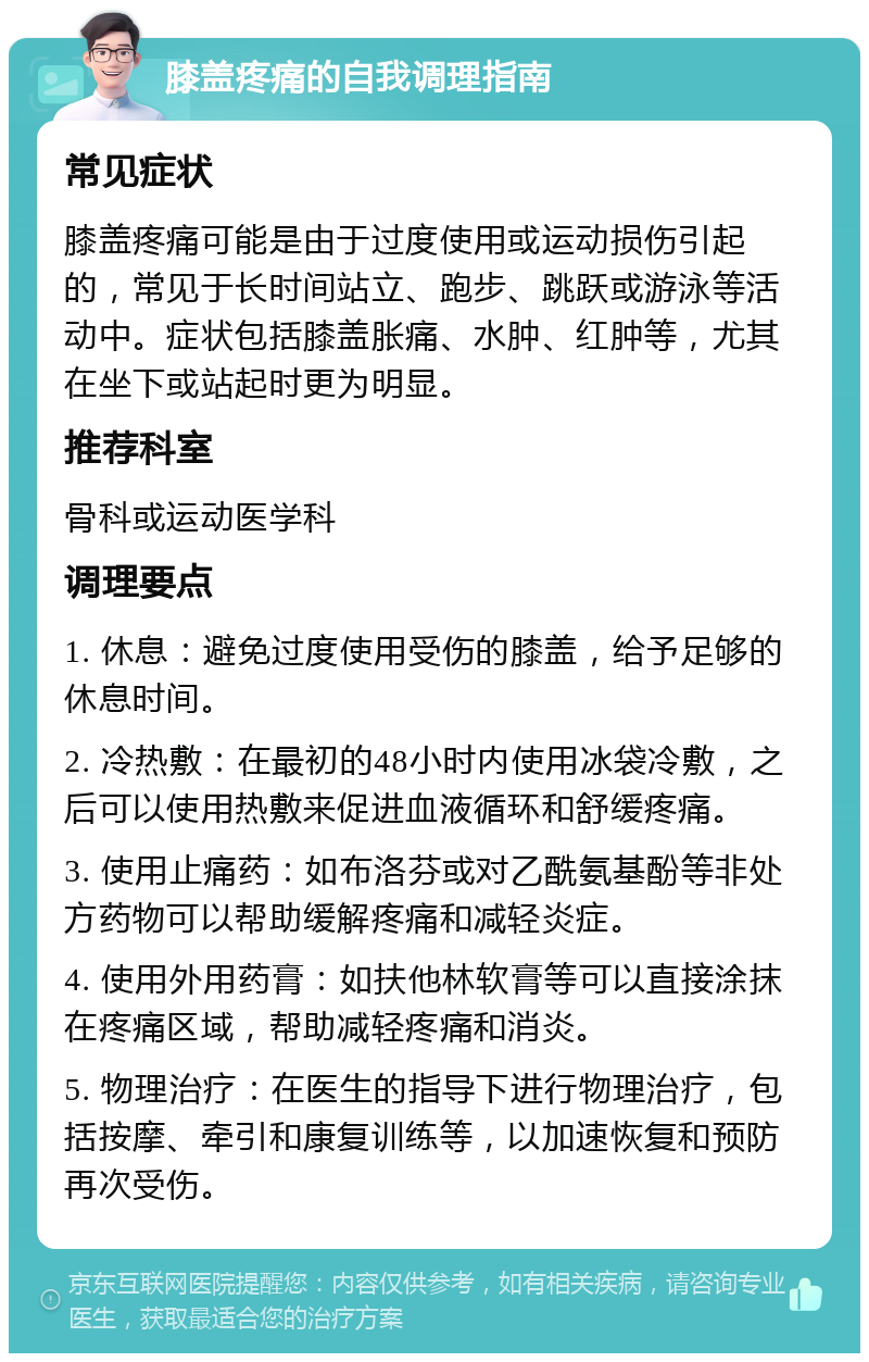 膝盖疼痛的自我调理指南 常见症状 膝盖疼痛可能是由于过度使用或运动损伤引起的，常见于长时间站立、跑步、跳跃或游泳等活动中。症状包括膝盖胀痛、水肿、红肿等，尤其在坐下或站起时更为明显。 推荐科室 骨科或运动医学科 调理要点 1. 休息：避免过度使用受伤的膝盖，给予足够的休息时间。 2. 冷热敷：在最初的48小时内使用冰袋冷敷，之后可以使用热敷来促进血液循环和舒缓疼痛。 3. 使用止痛药：如布洛芬或对乙酰氨基酚等非处方药物可以帮助缓解疼痛和减轻炎症。 4. 使用外用药膏：如扶他林软膏等可以直接涂抹在疼痛区域，帮助减轻疼痛和消炎。 5. 物理治疗：在医生的指导下进行物理治疗，包括按摩、牵引和康复训练等，以加速恢复和预防再次受伤。