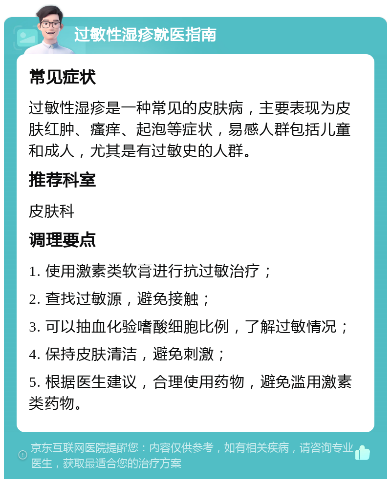 过敏性湿疹就医指南 常见症状 过敏性湿疹是一种常见的皮肤病，主要表现为皮肤红肿、瘙痒、起泡等症状，易感人群包括儿童和成人，尤其是有过敏史的人群。 推荐科室 皮肤科 调理要点 1. 使用激素类软膏进行抗过敏治疗； 2. 查找过敏源，避免接触； 3. 可以抽血化验嗜酸细胞比例，了解过敏情况； 4. 保持皮肤清洁，避免刺激； 5. 根据医生建议，合理使用药物，避免滥用激素类药物。