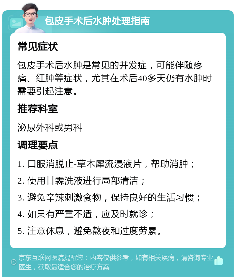 包皮手术后水肿处理指南 常见症状 包皮手术后水肿是常见的并发症，可能伴随疼痛、红肿等症状，尤其在术后40多天仍有水肿时需要引起注意。 推荐科室 泌尿外科或男科 调理要点 1. 口服消脱止-草木犀流浸液片，帮助消肿； 2. 使用甘霖洗液进行局部清洁； 3. 避免辛辣刺激食物，保持良好的生活习惯； 4. 如果有严重不适，应及时就诊； 5. 注意休息，避免熬夜和过度劳累。