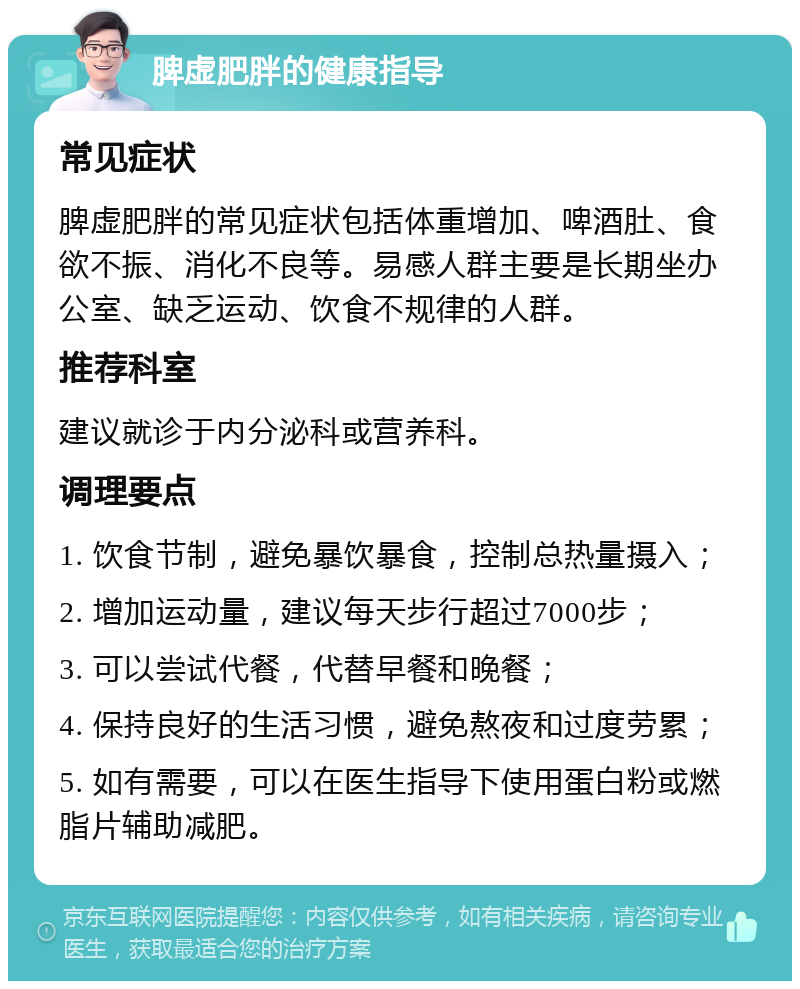 脾虚肥胖的健康指导 常见症状 脾虚肥胖的常见症状包括体重增加、啤酒肚、食欲不振、消化不良等。易感人群主要是长期坐办公室、缺乏运动、饮食不规律的人群。 推荐科室 建议就诊于内分泌科或营养科。 调理要点 1. 饮食节制，避免暴饮暴食，控制总热量摄入； 2. 增加运动量，建议每天步行超过7000步； 3. 可以尝试代餐，代替早餐和晚餐； 4. 保持良好的生活习惯，避免熬夜和过度劳累； 5. 如有需要，可以在医生指导下使用蛋白粉或燃脂片辅助减肥。