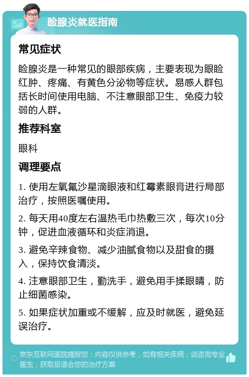 睑腺炎就医指南 常见症状 睑腺炎是一种常见的眼部疾病，主要表现为眼睑红肿、疼痛、有黄色分泌物等症状。易感人群包括长时间使用电脑、不注意眼部卫生、免疫力较弱的人群。 推荐科室 眼科 调理要点 1. 使用左氧氟沙星滴眼液和红霉素眼膏进行局部治疗，按照医嘱使用。 2. 每天用40度左右温热毛巾热敷三次，每次10分钟，促进血液循环和炎症消退。 3. 避免辛辣食物、减少油腻食物以及甜食的摄入，保持饮食清淡。 4. 注意眼部卫生，勤洗手，避免用手揉眼睛，防止细菌感染。 5. 如果症状加重或不缓解，应及时就医，避免延误治疗。