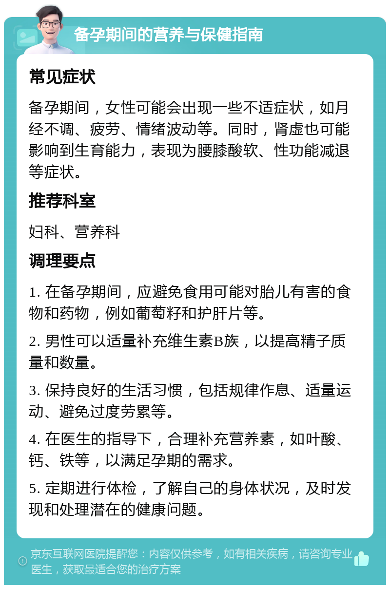 备孕期间的营养与保健指南 常见症状 备孕期间，女性可能会出现一些不适症状，如月经不调、疲劳、情绪波动等。同时，肾虚也可能影响到生育能力，表现为腰膝酸软、性功能减退等症状。 推荐科室 妇科、营养科 调理要点 1. 在备孕期间，应避免食用可能对胎儿有害的食物和药物，例如葡萄籽和护肝片等。 2. 男性可以适量补充维生素B族，以提高精子质量和数量。 3. 保持良好的生活习惯，包括规律作息、适量运动、避免过度劳累等。 4. 在医生的指导下，合理补充营养素，如叶酸、钙、铁等，以满足孕期的需求。 5. 定期进行体检，了解自己的身体状况，及时发现和处理潜在的健康问题。