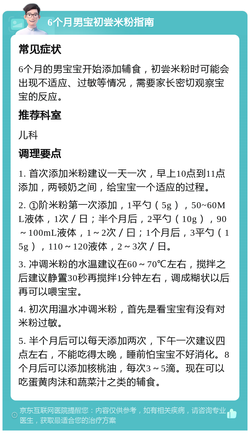 6个月男宝初尝米粉指南 常见症状 6个月的男宝宝开始添加辅食，初尝米粉时可能会出现不适应、过敏等情况，需要家长密切观察宝宝的反应。 推荐科室 儿科 调理要点 1. 首次添加米粉建议一天一次，早上10点到11点添加，两顿奶之间，给宝宝一个适应的过程。 2. ①阶米粉第一次添加，1平勺（5g），50~60ML液体，1次／日；半个月后，2平勺（10g），90～100mL液体，1～2次／曰；1个月后，3平勺（15g），110～120液体，2～3次／日。 3. 冲调米粉的水温建议在60～70℃左右，搅拌之后建议静置30秒再搅拌1分钟左右，调成糊状以后再可以喂宝宝。 4. 初次用温水冲调米粉，首先是看宝宝有没有对米粉过敏。 5. 半个月后可以每天添加两次，下午一次建议四点左右，不能吃得太晚，睡前怕宝宝不好消化。8个月后可以添加核桃油，每次3～5滴。现在可以吃蛋黄肉沫和蔬菜汁之类的辅食。