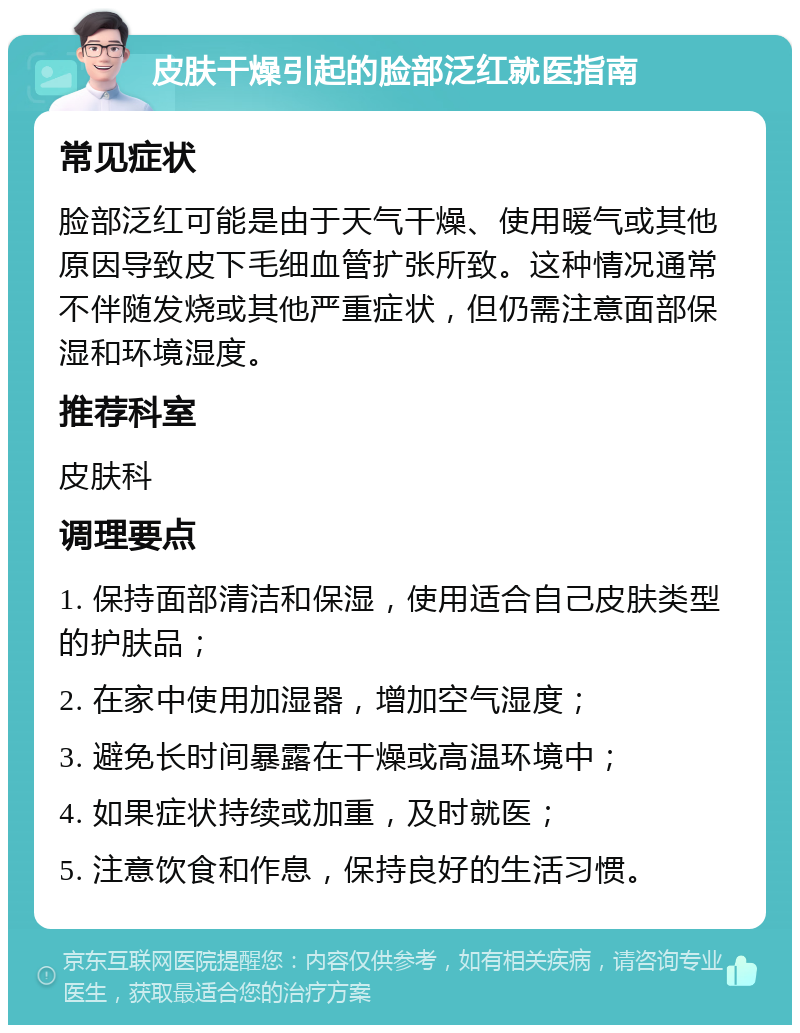 皮肤干燥引起的脸部泛红就医指南 常见症状 脸部泛红可能是由于天气干燥、使用暖气或其他原因导致皮下毛细血管扩张所致。这种情况通常不伴随发烧或其他严重症状，但仍需注意面部保湿和环境湿度。 推荐科室 皮肤科 调理要点 1. 保持面部清洁和保湿，使用适合自己皮肤类型的护肤品； 2. 在家中使用加湿器，增加空气湿度； 3. 避免长时间暴露在干燥或高温环境中； 4. 如果症状持续或加重，及时就医； 5. 注意饮食和作息，保持良好的生活习惯。