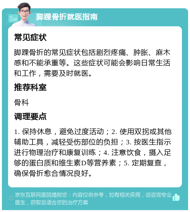 脚踝骨折就医指南 常见症状 脚踝骨折的常见症状包括剧烈疼痛、肿胀、麻木感和不能承重等。这些症状可能会影响日常生活和工作，需要及时就医。 推荐科室 骨科 调理要点 1. 保持休息，避免过度活动；2. 使用双拐或其他辅助工具，减轻受伤部位的负担；3. 按医生指示进行物理治疗和康复训练；4. 注意饮食，摄入足够的蛋白质和维生素D等营养素；5. 定期复查，确保骨折愈合情况良好。