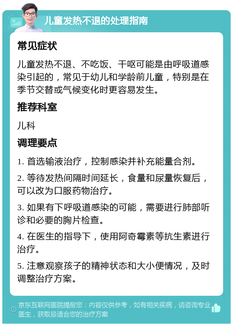 儿童发热不退的处理指南 常见症状 儿童发热不退、不吃饭、干呕可能是由呼吸道感染引起的，常见于幼儿和学龄前儿童，特别是在季节交替或气候变化时更容易发生。 推荐科室 儿科 调理要点 1. 首选输液治疗，控制感染并补充能量合剂。 2. 等待发热间隔时间延长，食量和尿量恢复后，可以改为口服药物治疗。 3. 如果有下呼吸道感染的可能，需要进行肺部听诊和必要的胸片检查。 4. 在医生的指导下，使用阿奇霉素等抗生素进行治疗。 5. 注意观察孩子的精神状态和大小便情况，及时调整治疗方案。