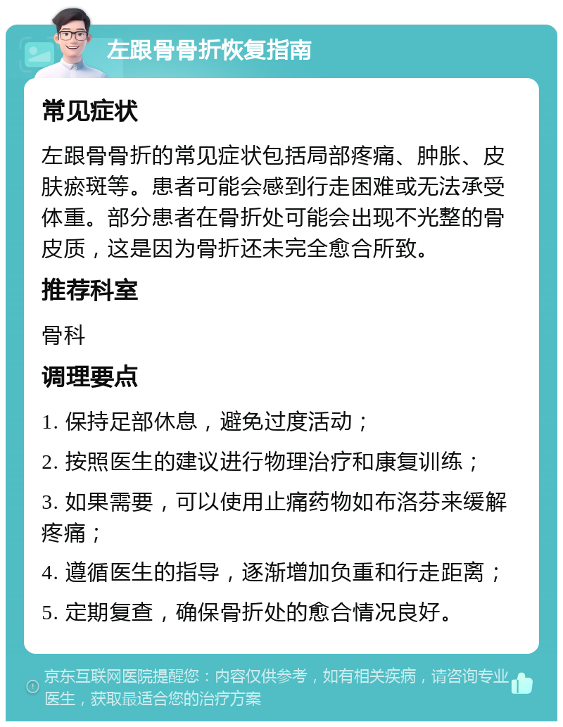 左跟骨骨折恢复指南 常见症状 左跟骨骨折的常见症状包括局部疼痛、肿胀、皮肤瘀斑等。患者可能会感到行走困难或无法承受体重。部分患者在骨折处可能会出现不光整的骨皮质，这是因为骨折还未完全愈合所致。 推荐科室 骨科 调理要点 1. 保持足部休息，避免过度活动； 2. 按照医生的建议进行物理治疗和康复训练； 3. 如果需要，可以使用止痛药物如布洛芬来缓解疼痛； 4. 遵循医生的指导，逐渐增加负重和行走距离； 5. 定期复查，确保骨折处的愈合情况良好。