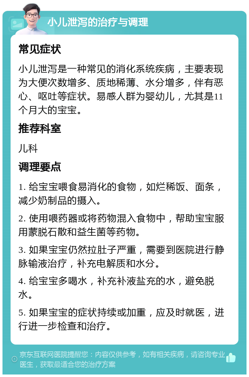 小儿泄泻的治疗与调理 常见症状 小儿泄泻是一种常见的消化系统疾病，主要表现为大便次数增多、质地稀薄、水分增多，伴有恶心、呕吐等症状。易感人群为婴幼儿，尤其是11个月大的宝宝。 推荐科室 儿科 调理要点 1. 给宝宝喂食易消化的食物，如烂稀饭、面条，减少奶制品的摄入。 2. 使用喂药器或将药物混入食物中，帮助宝宝服用蒙脱石散和益生菌等药物。 3. 如果宝宝仍然拉肚子严重，需要到医院进行静脉输液治疗，补充电解质和水分。 4. 给宝宝多喝水，补充补液盐充的水，避免脱水。 5. 如果宝宝的症状持续或加重，应及时就医，进行进一步检查和治疗。