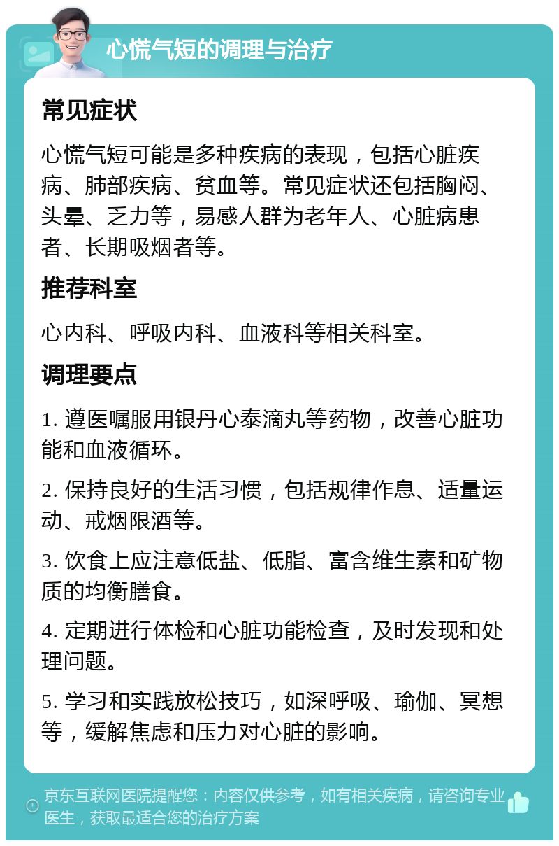 心慌气短的调理与治疗 常见症状 心慌气短可能是多种疾病的表现，包括心脏疾病、肺部疾病、贫血等。常见症状还包括胸闷、头晕、乏力等，易感人群为老年人、心脏病患者、长期吸烟者等。 推荐科室 心内科、呼吸内科、血液科等相关科室。 调理要点 1. 遵医嘱服用银丹心泰滴丸等药物，改善心脏功能和血液循环。 2. 保持良好的生活习惯，包括规律作息、适量运动、戒烟限酒等。 3. 饮食上应注意低盐、低脂、富含维生素和矿物质的均衡膳食。 4. 定期进行体检和心脏功能检查，及时发现和处理问题。 5. 学习和实践放松技巧，如深呼吸、瑜伽、冥想等，缓解焦虑和压力对心脏的影响。