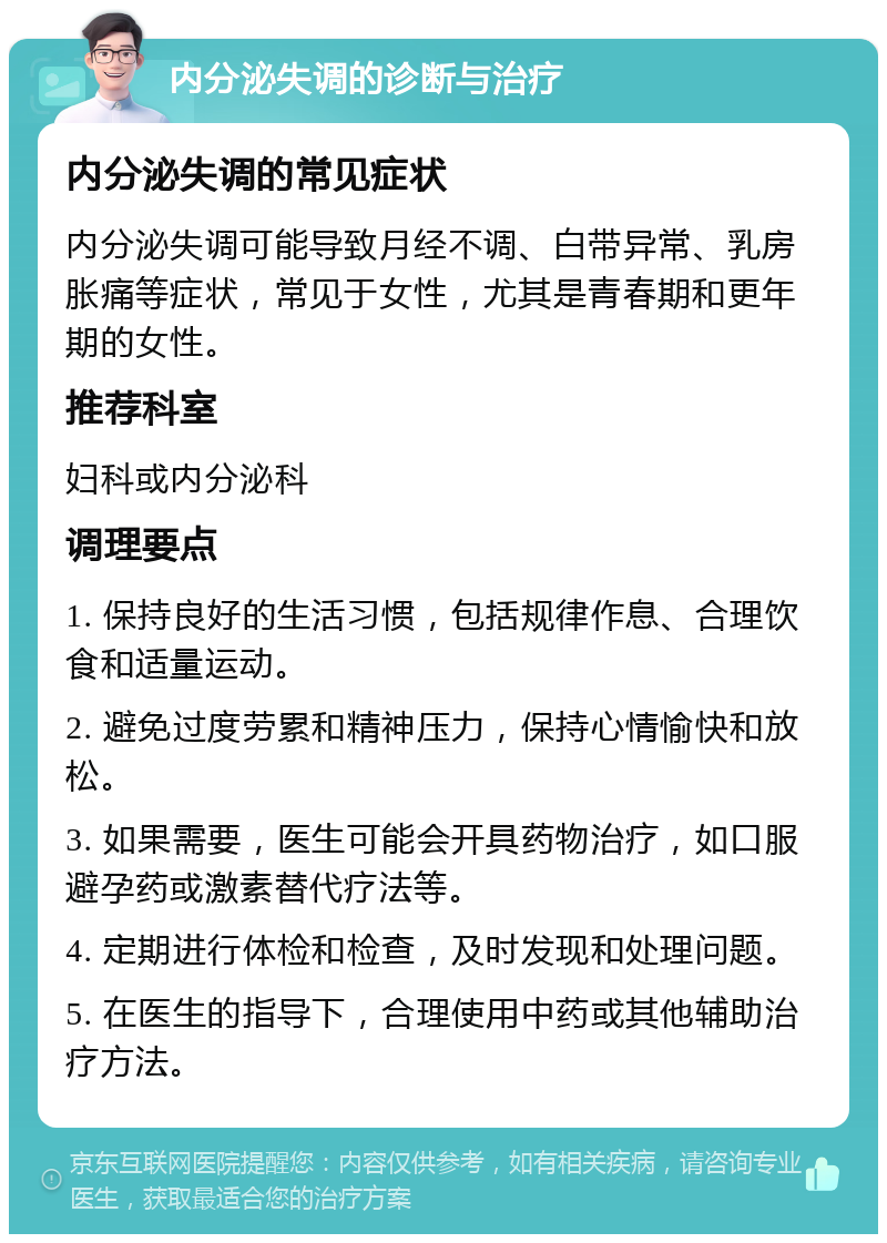 内分泌失调的诊断与治疗 内分泌失调的常见症状 内分泌失调可能导致月经不调、白带异常、乳房胀痛等症状，常见于女性，尤其是青春期和更年期的女性。 推荐科室 妇科或内分泌科 调理要点 1. 保持良好的生活习惯，包括规律作息、合理饮食和适量运动。 2. 避免过度劳累和精神压力，保持心情愉快和放松。 3. 如果需要，医生可能会开具药物治疗，如口服避孕药或激素替代疗法等。 4. 定期进行体检和检查，及时发现和处理问题。 5. 在医生的指导下，合理使用中药或其他辅助治疗方法。