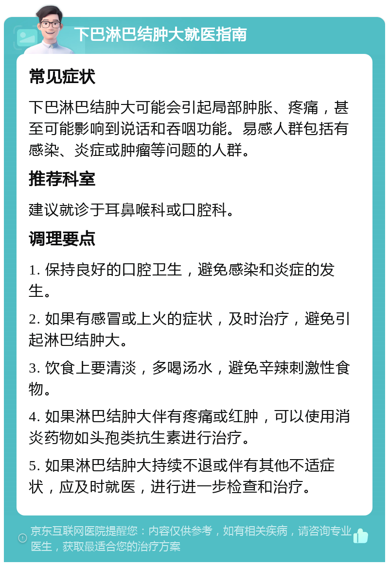 下巴淋巴结肿大就医指南 常见症状 下巴淋巴结肿大可能会引起局部肿胀、疼痛，甚至可能影响到说话和吞咽功能。易感人群包括有感染、炎症或肿瘤等问题的人群。 推荐科室 建议就诊于耳鼻喉科或口腔科。 调理要点 1. 保持良好的口腔卫生，避免感染和炎症的发生。 2. 如果有感冒或上火的症状，及时治疗，避免引起淋巴结肿大。 3. 饮食上要清淡，多喝汤水，避免辛辣刺激性食物。 4. 如果淋巴结肿大伴有疼痛或红肿，可以使用消炎药物如头孢类抗生素进行治疗。 5. 如果淋巴结肿大持续不退或伴有其他不适症状，应及时就医，进行进一步检查和治疗。