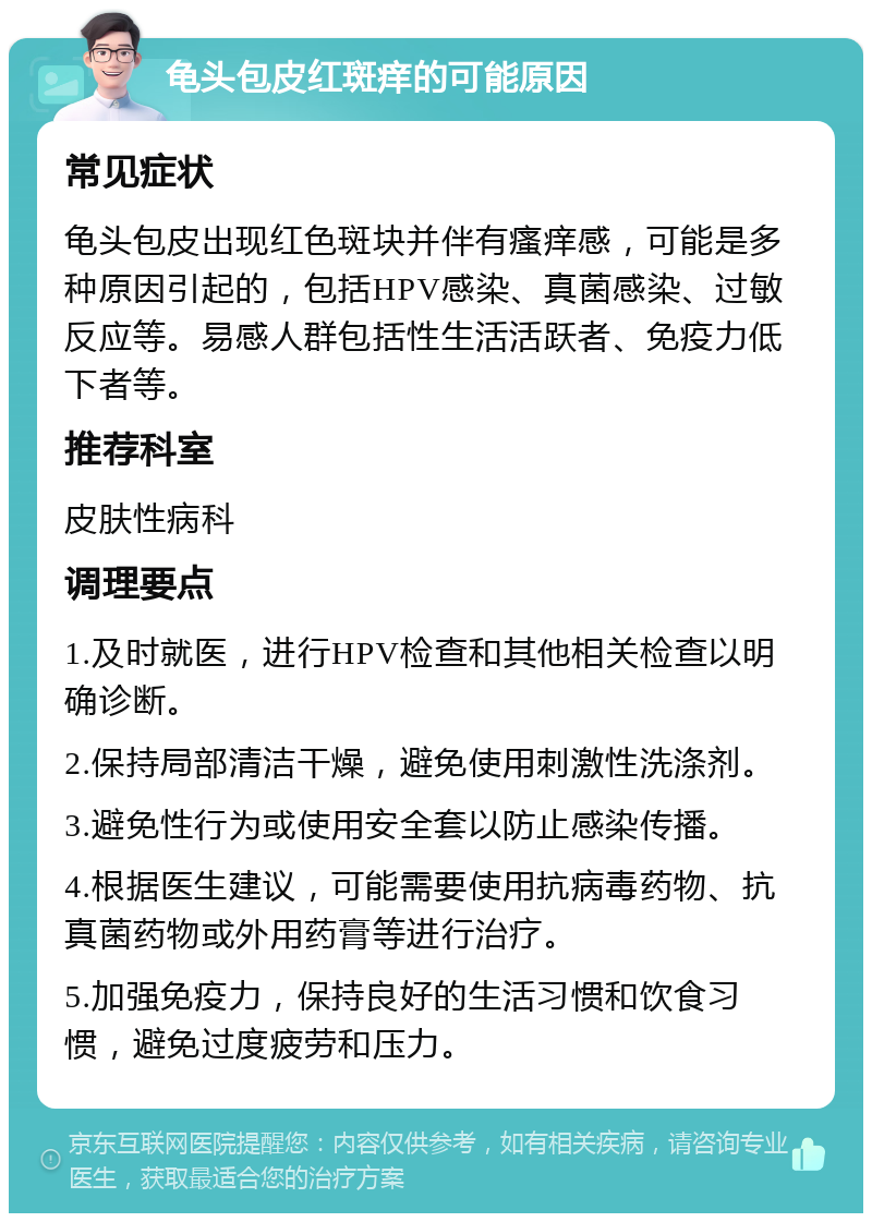 龟头包皮红斑痒的可能原因 常见症状 龟头包皮出现红色斑块并伴有瘙痒感，可能是多种原因引起的，包括HPV感染、真菌感染、过敏反应等。易感人群包括性生活活跃者、免疫力低下者等。 推荐科室 皮肤性病科 调理要点 1.及时就医，进行HPV检查和其他相关检查以明确诊断。 2.保持局部清洁干燥，避免使用刺激性洗涤剂。 3.避免性行为或使用安全套以防止感染传播。 4.根据医生建议，可能需要使用抗病毒药物、抗真菌药物或外用药膏等进行治疗。 5.加强免疫力，保持良好的生活习惯和饮食习惯，避免过度疲劳和压力。