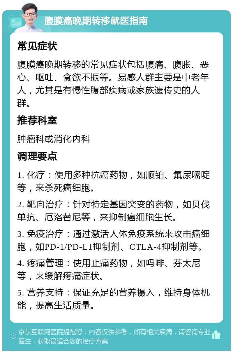 腹膜癌晚期转移就医指南 常见症状 腹膜癌晚期转移的常见症状包括腹痛、腹胀、恶心、呕吐、食欲不振等。易感人群主要是中老年人，尤其是有慢性腹部疾病或家族遗传史的人群。 推荐科室 肿瘤科或消化内科 调理要点 1. 化疗：使用多种抗癌药物，如顺铂、氟尿嘧啶等，来杀死癌细胞。 2. 靶向治疗：针对特定基因突变的药物，如贝伐单抗、厄洛替尼等，来抑制癌细胞生长。 3. 免疫治疗：通过激活人体免疫系统来攻击癌细胞，如PD-1/PD-L1抑制剂、CTLA-4抑制剂等。 4. 疼痛管理：使用止痛药物，如吗啡、芬太尼等，来缓解疼痛症状。 5. 营养支持：保证充足的营养摄入，维持身体机能，提高生活质量。