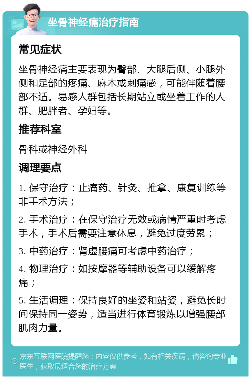 坐骨神经痛治疗指南 常见症状 坐骨神经痛主要表现为臀部、大腿后侧、小腿外侧和足部的疼痛、麻木或刺痛感，可能伴随着腰部不适。易感人群包括长期站立或坐着工作的人群、肥胖者、孕妇等。 推荐科室 骨科或神经外科 调理要点 1. 保守治疗：止痛药、针灸、推拿、康复训练等非手术方法； 2. 手术治疗：在保守治疗无效或病情严重时考虑手术，手术后需要注意休息，避免过度劳累； 3. 中药治疗：肾虚腰痛可考虑中药治疗； 4. 物理治疗：如按摩器等辅助设备可以缓解疼痛； 5. 生活调理：保持良好的坐姿和站姿，避免长时间保持同一姿势，适当进行体育锻炼以增强腰部肌肉力量。