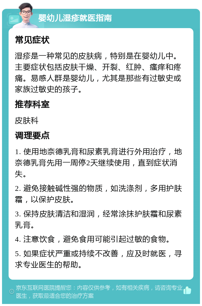 婴幼儿湿疹就医指南 常见症状 湿疹是一种常见的皮肤病，特别是在婴幼儿中。主要症状包括皮肤干燥、开裂、红肿、瘙痒和疼痛。易感人群是婴幼儿，尤其是那些有过敏史或家族过敏史的孩子。 推荐科室 皮肤科 调理要点 1. 使用地奈德乳膏和尿素乳膏进行外用治疗，地奈德乳膏先用一周停2天继续使用，直到症状消失。 2. 避免接触碱性强的物质，如洗涤剂，多用护肤霜，以保护皮肤。 3. 保持皮肤清洁和湿润，经常涂抹护肤霜和尿素乳膏。 4. 注意饮食，避免食用可能引起过敏的食物。 5. 如果症状严重或持续不改善，应及时就医，寻求专业医生的帮助。