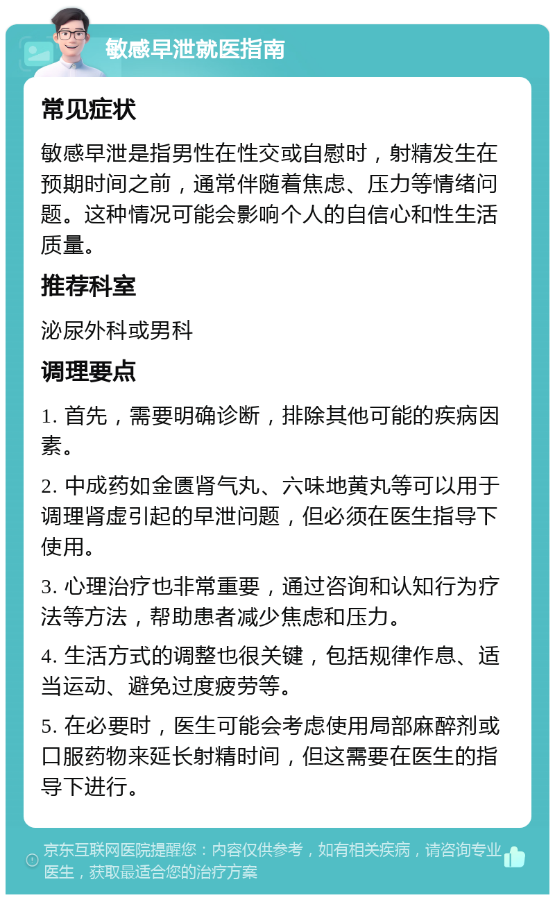 敏感早泄就医指南 常见症状 敏感早泄是指男性在性交或自慰时，射精发生在预期时间之前，通常伴随着焦虑、压力等情绪问题。这种情况可能会影响个人的自信心和性生活质量。 推荐科室 泌尿外科或男科 调理要点 1. 首先，需要明确诊断，排除其他可能的疾病因素。 2. 中成药如金匮肾气丸、六味地黄丸等可以用于调理肾虚引起的早泄问题，但必须在医生指导下使用。 3. 心理治疗也非常重要，通过咨询和认知行为疗法等方法，帮助患者减少焦虑和压力。 4. 生活方式的调整也很关键，包括规律作息、适当运动、避免过度疲劳等。 5. 在必要时，医生可能会考虑使用局部麻醉剂或口服药物来延长射精时间，但这需要在医生的指导下进行。