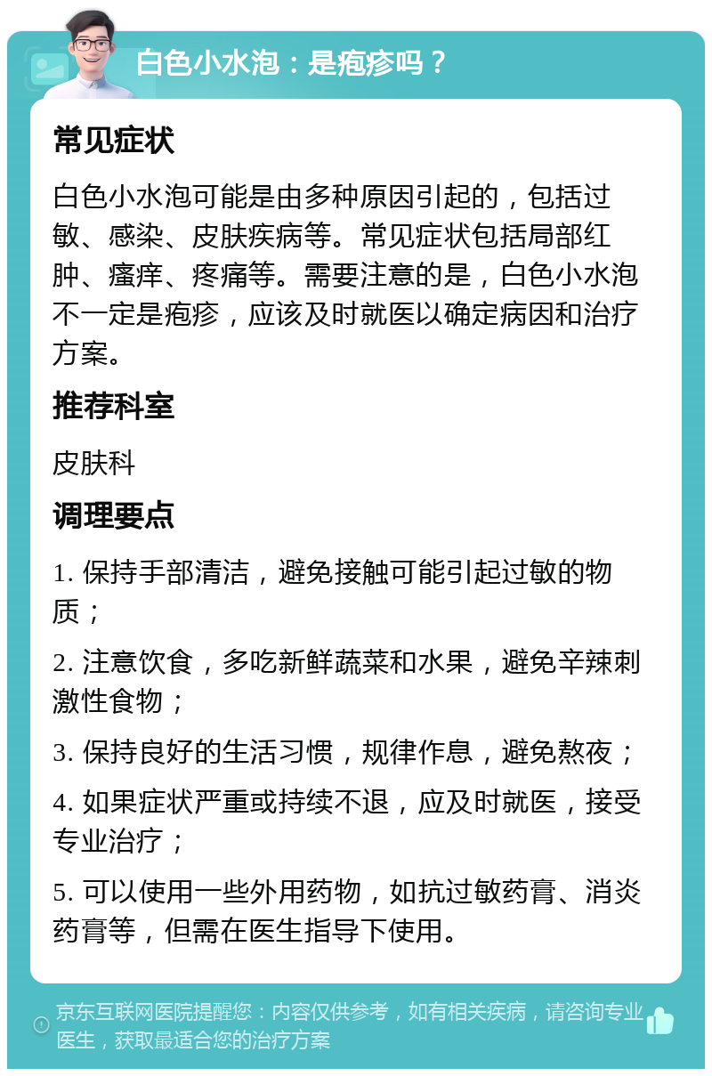 白色小水泡：是疱疹吗？ 常见症状 白色小水泡可能是由多种原因引起的，包括过敏、感染、皮肤疾病等。常见症状包括局部红肿、瘙痒、疼痛等。需要注意的是，白色小水泡不一定是疱疹，应该及时就医以确定病因和治疗方案。 推荐科室 皮肤科 调理要点 1. 保持手部清洁，避免接触可能引起过敏的物质； 2. 注意饮食，多吃新鲜蔬菜和水果，避免辛辣刺激性食物； 3. 保持良好的生活习惯，规律作息，避免熬夜； 4. 如果症状严重或持续不退，应及时就医，接受专业治疗； 5. 可以使用一些外用药物，如抗过敏药膏、消炎药膏等，但需在医生指导下使用。