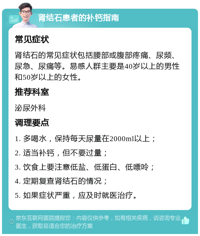 肾结石患者的补钙指南 常见症状 肾结石的常见症状包括腰部或腹部疼痛、尿频、尿急、尿痛等。易感人群主要是40岁以上的男性和50岁以上的女性。 推荐科室 泌尿外科 调理要点 1. 多喝水，保持每天尿量在2000ml以上； 2. 适当补钙，但不要过量； 3. 饮食上要注意低盐、低蛋白、低嘌呤； 4. 定期复查肾结石的情况； 5. 如果症状严重，应及时就医治疗。