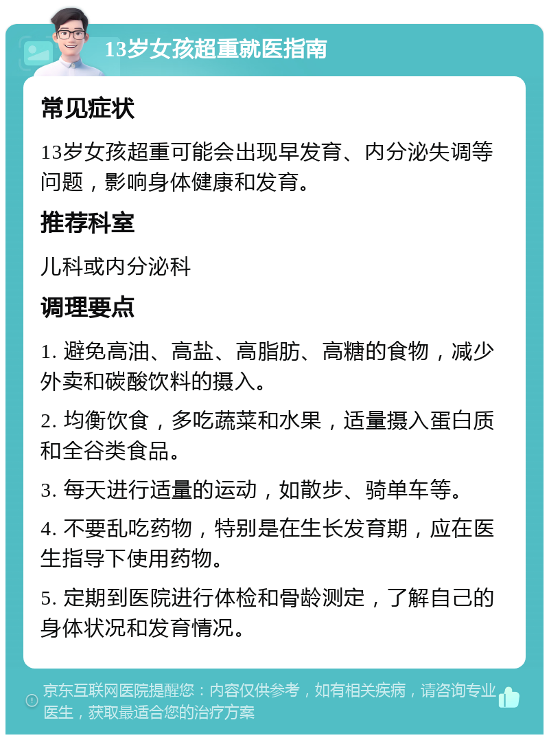 13岁女孩超重就医指南 常见症状 13岁女孩超重可能会出现早发育、内分泌失调等问题，影响身体健康和发育。 推荐科室 儿科或内分泌科 调理要点 1. 避免高油、高盐、高脂肪、高糖的食物，减少外卖和碳酸饮料的摄入。 2. 均衡饮食，多吃蔬菜和水果，适量摄入蛋白质和全谷类食品。 3. 每天进行适量的运动，如散步、骑单车等。 4. 不要乱吃药物，特别是在生长发育期，应在医生指导下使用药物。 5. 定期到医院进行体检和骨龄测定，了解自己的身体状况和发育情况。