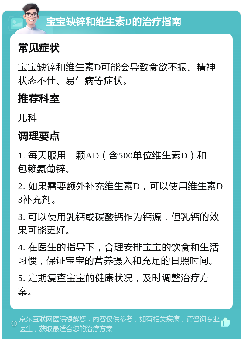 宝宝缺锌和维生素D的治疗指南 常见症状 宝宝缺锌和维生素D可能会导致食欲不振、精神状态不佳、易生病等症状。 推荐科室 儿科 调理要点 1. 每天服用一颗AD（含500单位维生素D）和一包赖氨葡锌。 2. 如果需要额外补充维生素D，可以使用维生素D3补充剂。 3. 可以使用乳钙或碳酸钙作为钙源，但乳钙的效果可能更好。 4. 在医生的指导下，合理安排宝宝的饮食和生活习惯，保证宝宝的营养摄入和充足的日照时间。 5. 定期复查宝宝的健康状况，及时调整治疗方案。