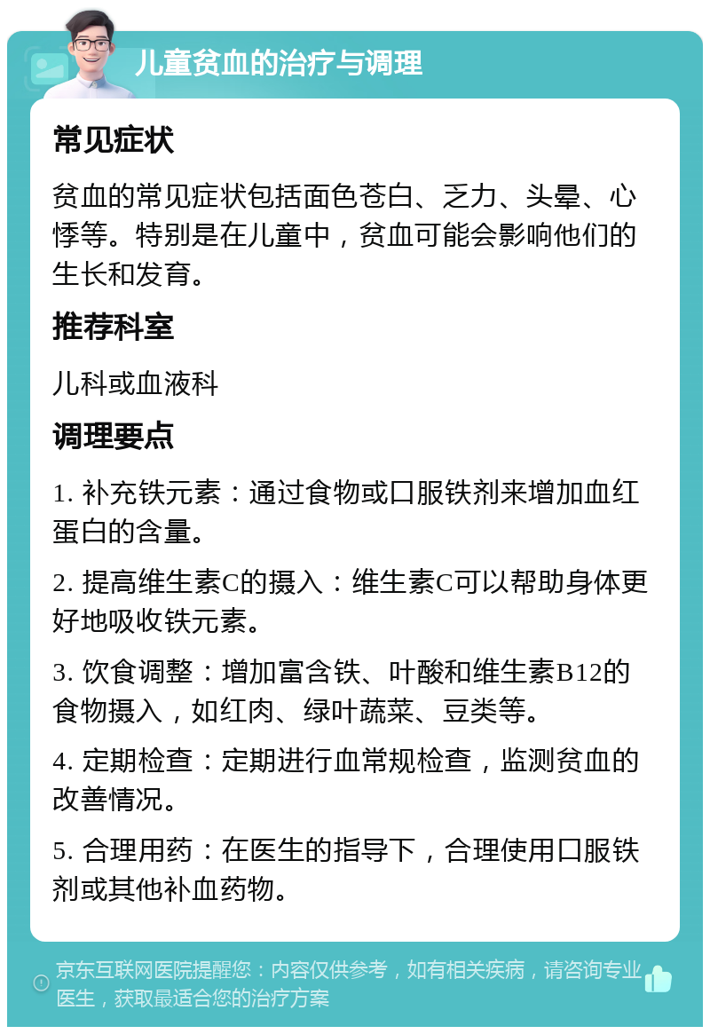 儿童贫血的治疗与调理 常见症状 贫血的常见症状包括面色苍白、乏力、头晕、心悸等。特别是在儿童中，贫血可能会影响他们的生长和发育。 推荐科室 儿科或血液科 调理要点 1. 补充铁元素：通过食物或口服铁剂来增加血红蛋白的含量。 2. 提高维生素C的摄入：维生素C可以帮助身体更好地吸收铁元素。 3. 饮食调整：增加富含铁、叶酸和维生素B12的食物摄入，如红肉、绿叶蔬菜、豆类等。 4. 定期检查：定期进行血常规检查，监测贫血的改善情况。 5. 合理用药：在医生的指导下，合理使用口服铁剂或其他补血药物。