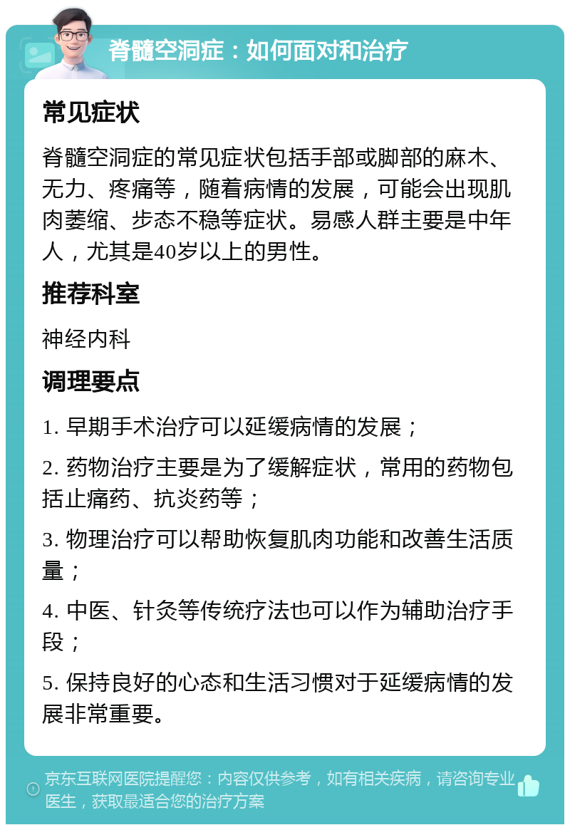 脊髓空洞症：如何面对和治疗 常见症状 脊髓空洞症的常见症状包括手部或脚部的麻木、无力、疼痛等，随着病情的发展，可能会出现肌肉萎缩、步态不稳等症状。易感人群主要是中年人，尤其是40岁以上的男性。 推荐科室 神经内科 调理要点 1. 早期手术治疗可以延缓病情的发展； 2. 药物治疗主要是为了缓解症状，常用的药物包括止痛药、抗炎药等； 3. 物理治疗可以帮助恢复肌肉功能和改善生活质量； 4. 中医、针灸等传统疗法也可以作为辅助治疗手段； 5. 保持良好的心态和生活习惯对于延缓病情的发展非常重要。