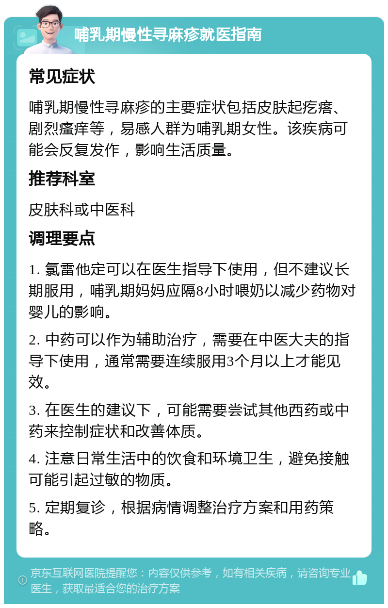 哺乳期慢性寻麻疹就医指南 常见症状 哺乳期慢性寻麻疹的主要症状包括皮肤起疙瘩、剧烈瘙痒等，易感人群为哺乳期女性。该疾病可能会反复发作，影响生活质量。 推荐科室 皮肤科或中医科 调理要点 1. 氯雷他定可以在医生指导下使用，但不建议长期服用，哺乳期妈妈应隔8小时喂奶以减少药物对婴儿的影响。 2. 中药可以作为辅助治疗，需要在中医大夫的指导下使用，通常需要连续服用3个月以上才能见效。 3. 在医生的建议下，可能需要尝试其他西药或中药来控制症状和改善体质。 4. 注意日常生活中的饮食和环境卫生，避免接触可能引起过敏的物质。 5. 定期复诊，根据病情调整治疗方案和用药策略。