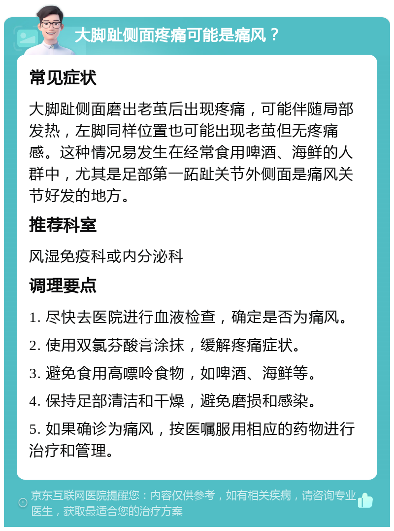 大脚趾侧面疼痛可能是痛风？ 常见症状 大脚趾侧面磨出老茧后出现疼痛，可能伴随局部发热，左脚同样位置也可能出现老茧但无疼痛感。这种情况易发生在经常食用啤酒、海鲜的人群中，尤其是足部第一跖趾关节外侧面是痛风关节好发的地方。 推荐科室 风湿免疫科或内分泌科 调理要点 1. 尽快去医院进行血液检查，确定是否为痛风。 2. 使用双氯芬酸膏涂抹，缓解疼痛症状。 3. 避免食用高嘌呤食物，如啤酒、海鲜等。 4. 保持足部清洁和干燥，避免磨损和感染。 5. 如果确诊为痛风，按医嘱服用相应的药物进行治疗和管理。