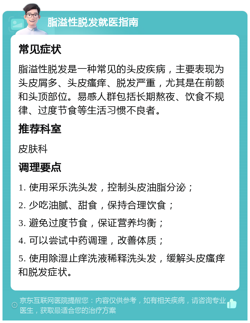 脂溢性脱发就医指南 常见症状 脂溢性脱发是一种常见的头皮疾病，主要表现为头皮屑多、头皮瘙痒、脱发严重，尤其是在前额和头顶部位。易感人群包括长期熬夜、饮食不规律、过度节食等生活习惯不良者。 推荐科室 皮肤科 调理要点 1. 使用采乐洗头发，控制头皮油脂分泌； 2. 少吃油腻、甜食，保持合理饮食； 3. 避免过度节食，保证营养均衡； 4. 可以尝试中药调理，改善体质； 5. 使用除湿止痒洗液稀释洗头发，缓解头皮瘙痒和脱发症状。