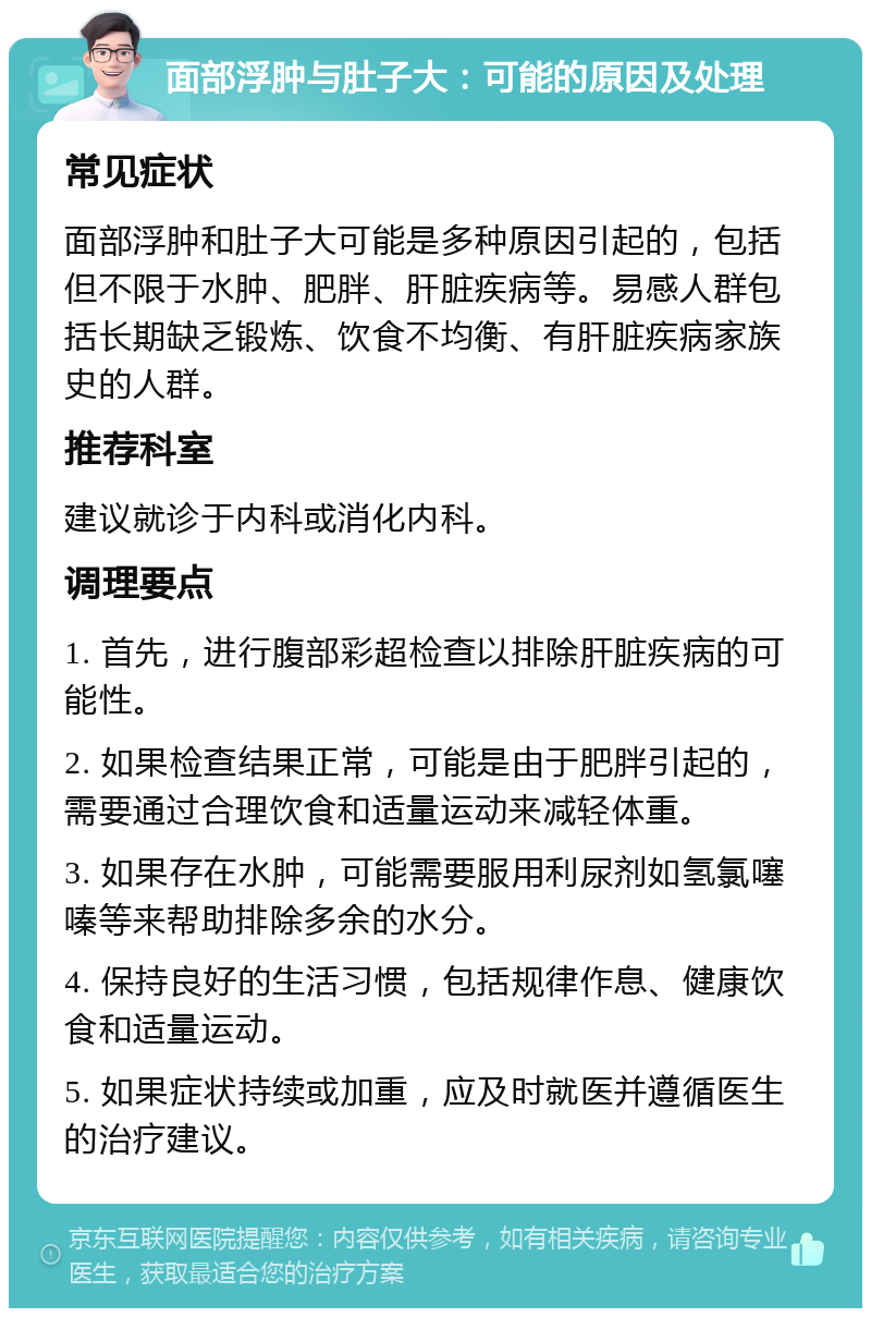 面部浮肿与肚子大：可能的原因及处理 常见症状 面部浮肿和肚子大可能是多种原因引起的，包括但不限于水肿、肥胖、肝脏疾病等。易感人群包括长期缺乏锻炼、饮食不均衡、有肝脏疾病家族史的人群。 推荐科室 建议就诊于内科或消化内科。 调理要点 1. 首先，进行腹部彩超检查以排除肝脏疾病的可能性。 2. 如果检查结果正常，可能是由于肥胖引起的，需要通过合理饮食和适量运动来减轻体重。 3. 如果存在水肿，可能需要服用利尿剂如氢氯噻嗪等来帮助排除多余的水分。 4. 保持良好的生活习惯，包括规律作息、健康饮食和适量运动。 5. 如果症状持续或加重，应及时就医并遵循医生的治疗建议。