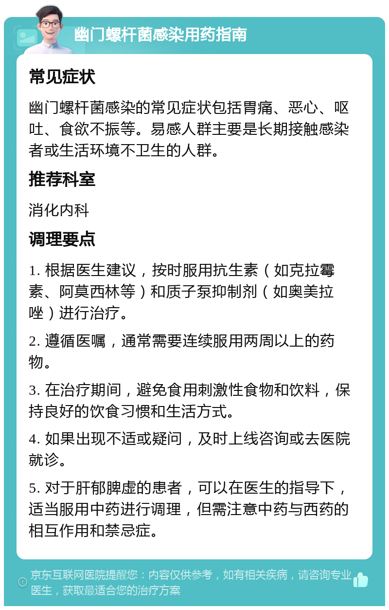 幽门螺杆菌感染用药指南 常见症状 幽门螺杆菌感染的常见症状包括胃痛、恶心、呕吐、食欲不振等。易感人群主要是长期接触感染者或生活环境不卫生的人群。 推荐科室 消化内科 调理要点 1. 根据医生建议，按时服用抗生素（如克拉霉素、阿莫西林等）和质子泵抑制剂（如奥美拉唑）进行治疗。 2. 遵循医嘱，通常需要连续服用两周以上的药物。 3. 在治疗期间，避免食用刺激性食物和饮料，保持良好的饮食习惯和生活方式。 4. 如果出现不适或疑问，及时上线咨询或去医院就诊。 5. 对于肝郁脾虚的患者，可以在医生的指导下，适当服用中药进行调理，但需注意中药与西药的相互作用和禁忌症。